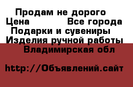 Продам не дорого › Цена ­ 8 500 - Все города Подарки и сувениры » Изделия ручной работы   . Владимирская обл.